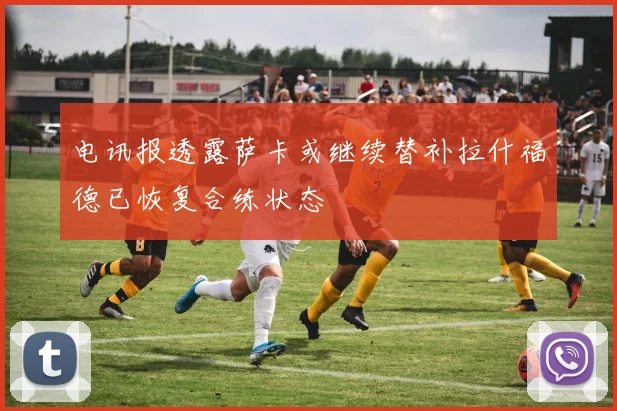 电讯报透露萨卡或继续替补拉什福德已恢复合练状态