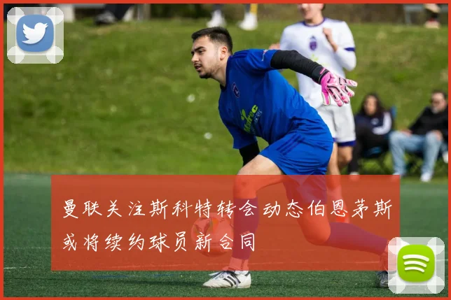 曼联关注斯科特转会动态伯恩茅斯或将续约球员新合同
