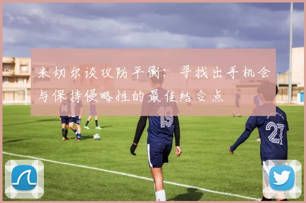 米切尔谈攻防平衡：寻找出手机会与保持侵略性的最佳结合点
