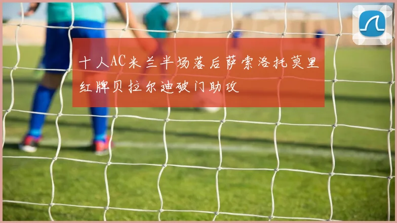十人AC米兰半场落后萨索洛托莫里红牌贝拉尔迪破门助攻