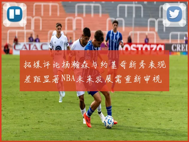 拓媒评论杨瀚森与约基奇新秀表现差距显著NBA未来发展需重新审视
