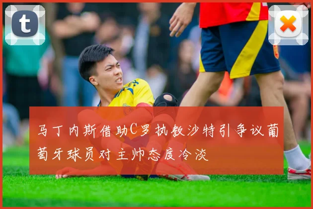 马丁内斯借助C罗执教沙特引争议葡萄牙球员对主帅态度冷淡