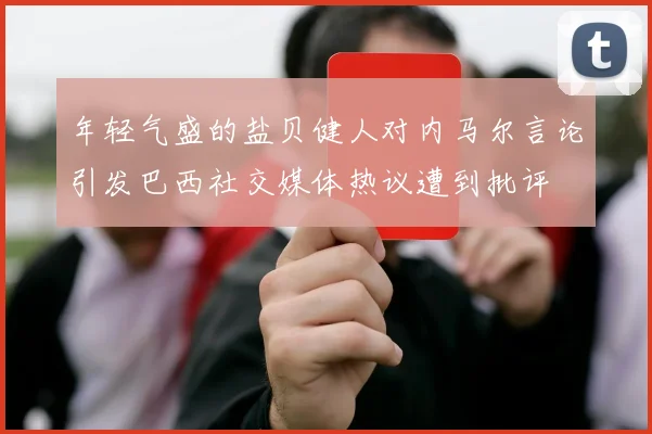 年轻气盛的盐贝健人对内马尔言论引发巴西社交媒体热议遭到批评