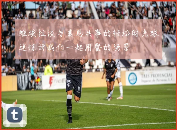 维埃拉谈与基恩共事的轻松时光球迷惊讶我们一起用餐的场景