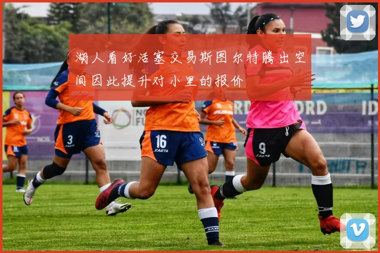 湖人看好活塞交易斯图尔特腾出空间因此提升对小里的报价