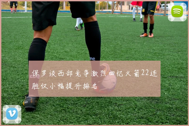 保罗谈西部竞争激烈回忆火箭22连胜仅小幅提升排名