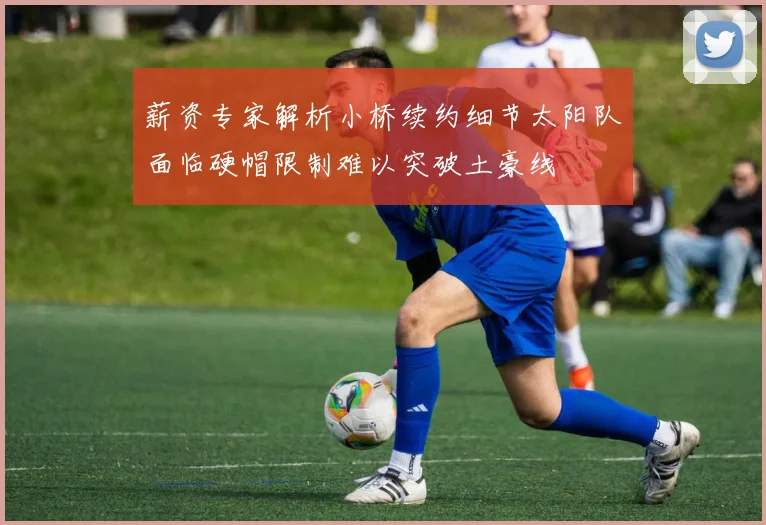 薪资专家解析小桥续约细节太阳队面临硬帽限制难以突破土豪线
