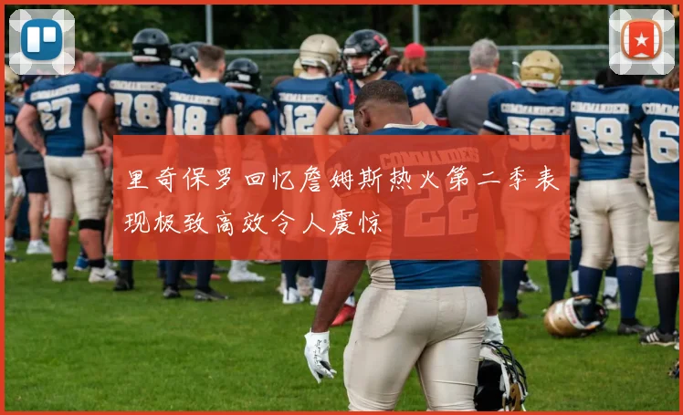 里奇保罗回忆詹姆斯热火第二季表现极致高效令人震惊