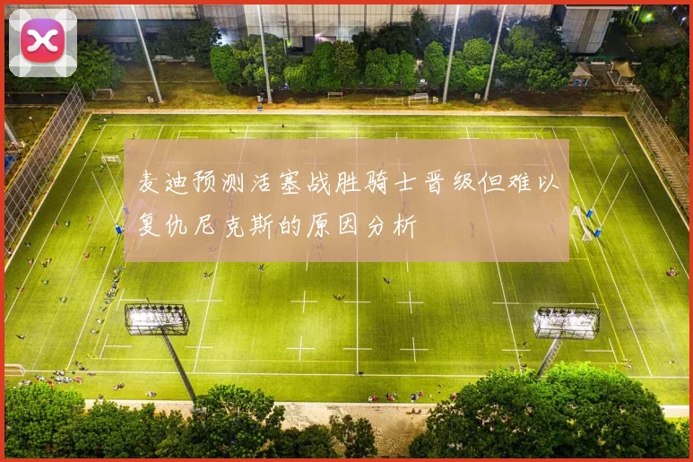 麦迪预测活塞战胜骑士晋级但难以复仇尼克斯的原因分析