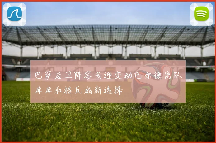 巴萨后卫阵容或迎变动巴尔德离队库库和格瓦成新选择