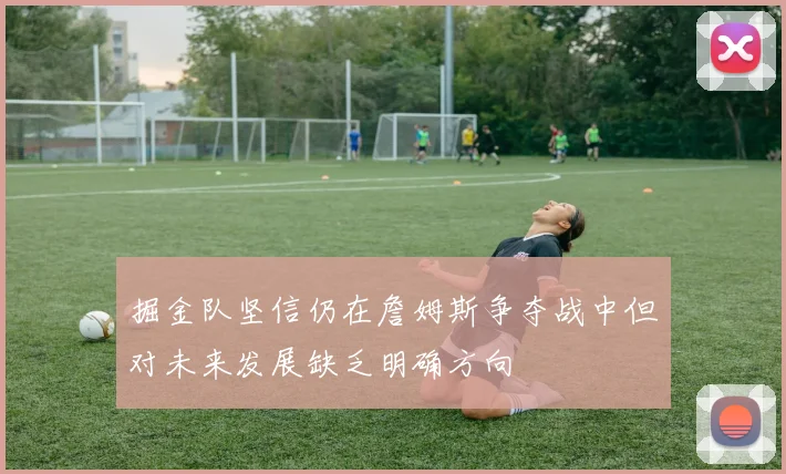 掘金队坚信仍在詹姆斯争夺战中但对未来发展缺乏明确方向