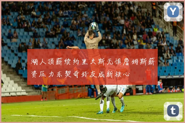 湖人顶薪续约里夫斯无惧詹姆斯薪资压力东契奇好友成新核心
