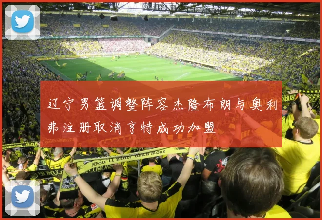 辽宁男篮调整阵容杰隆布朗与奥利弗注册取消亨特成功加盟