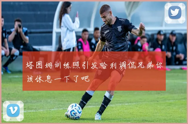 塔图姆训练照引发哈利调侃兄弟你该休息一下了吧