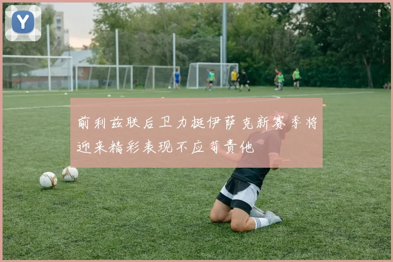 前利兹联后卫力挺伊萨克新赛季将迎来精彩表现不应苛责他