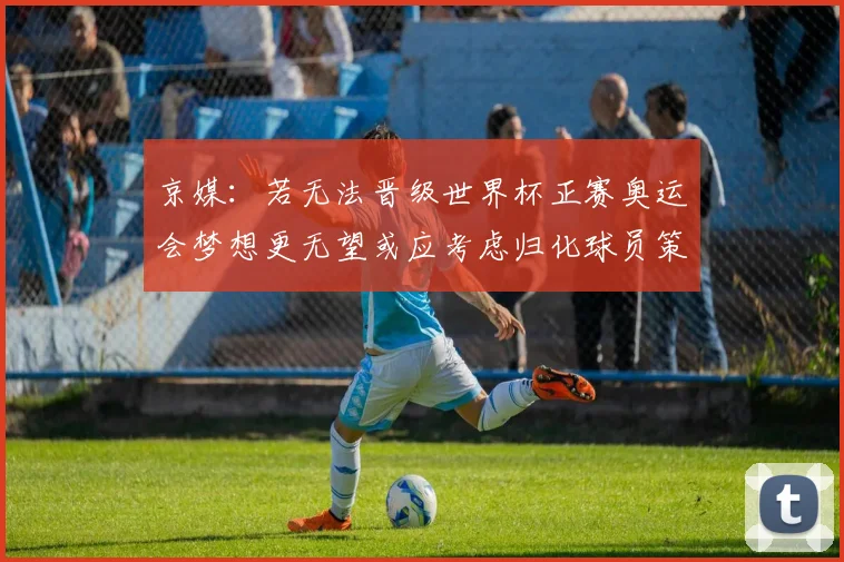 京媒：若无法晋级世界杯正赛奥运会梦想更无望或应考虑归化球员策略